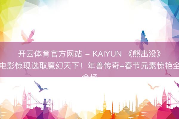 开云体育官方网站 - KAIYUN 《熊出没》大电影惊现选取魔幻天下!年兽传奇+春节元素惊艳全场