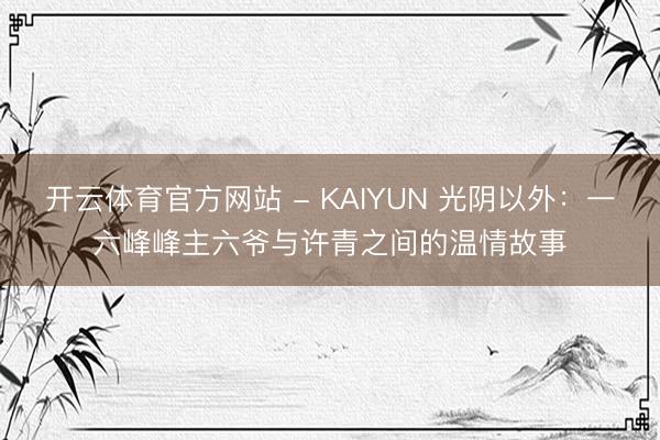 开云体育官方网站 - KAIYUN 光阴以外：一六峰峰主六爷与许青之间的温情故事